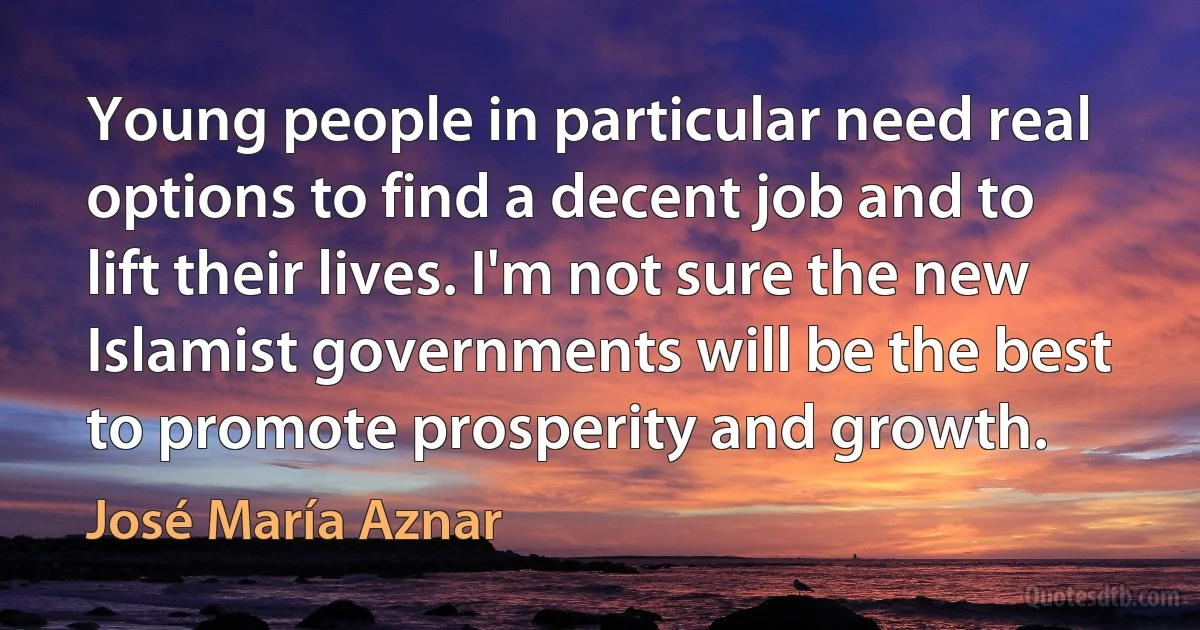 Young people in particular need real options to find a decent job and to lift their lives. I'm not sure the new Islamist governments will be the best to promote prosperity and growth. (José María Aznar)