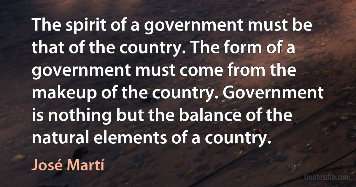 The spirit of a government must be that of the country. The form of a government must come from the makeup of the country. Government is nothing but the balance of the natural elements of a country. (José Martí)