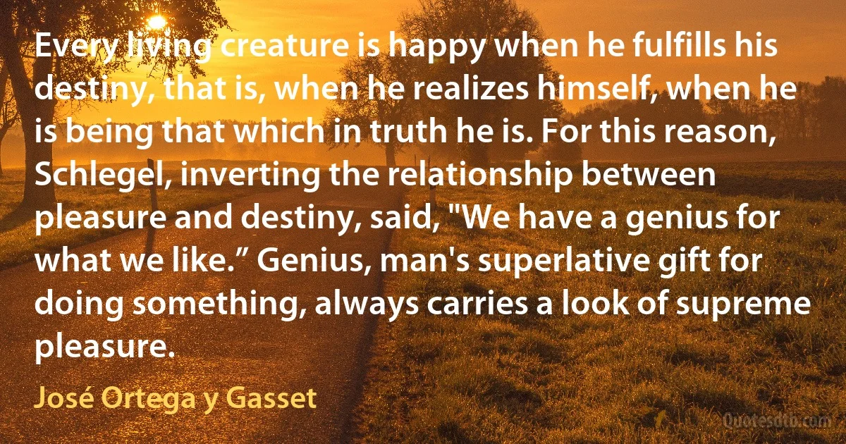 Every living creature is happy when he fulfills his destiny, that is, when he realizes himself, when he is being that which in truth he is. For this reason, Schlegel, inverting the relationship between pleasure and destiny, said, "We have a genius for what we like.” Genius, man's superlative gift for doing something, always carries a look of supreme pleasure. (José Ortega y Gasset)