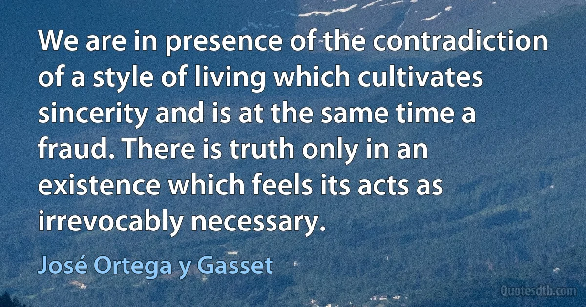 We are in presence of the contradiction of a style of living which cultivates sincerity and is at the same time a fraud. There is truth only in an existence which feels its acts as irrevocably necessary. (José Ortega y Gasset)