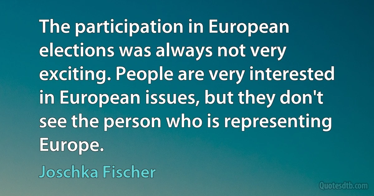 The participation in European elections was always not very exciting. People are very interested in European issues, but they don't see the person who is representing Europe. (Joschka Fischer)