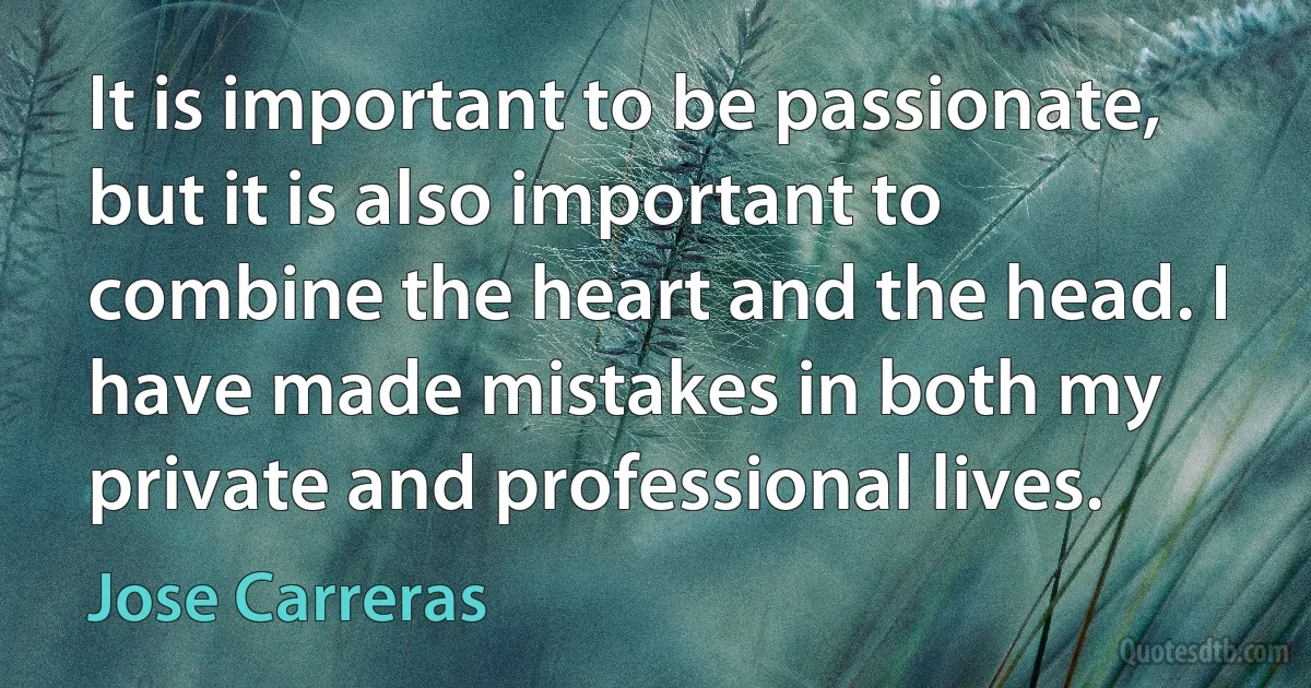 It is important to be passionate, but it is also important to combine the heart and the head. I have made mistakes in both my private and professional lives. (Jose Carreras)