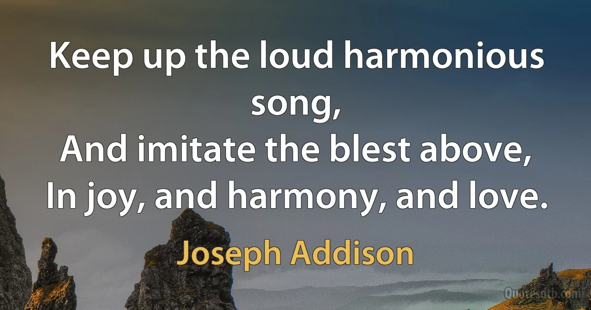 Keep up the loud harmonious song,
And imitate the blest above,
In joy, and harmony, and love. (Joseph Addison)