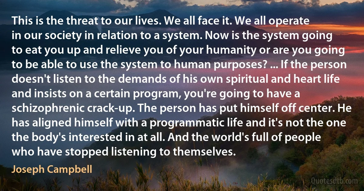 This is the threat to our lives. We all face it. We all operate in our society in relation to a system. Now is the system going to eat you up and relieve you of your humanity or are you going to be able to use the system to human purposes? ... If the person doesn't listen to the demands of his own spiritual and heart life and insists on a certain program, you're going to have a schizophrenic crack-up. The person has put himself off center. He has aligned himself with a programmatic life and it's not the one the body's interested in at all. And the world's full of people who have stopped listening to themselves. (Joseph Campbell)