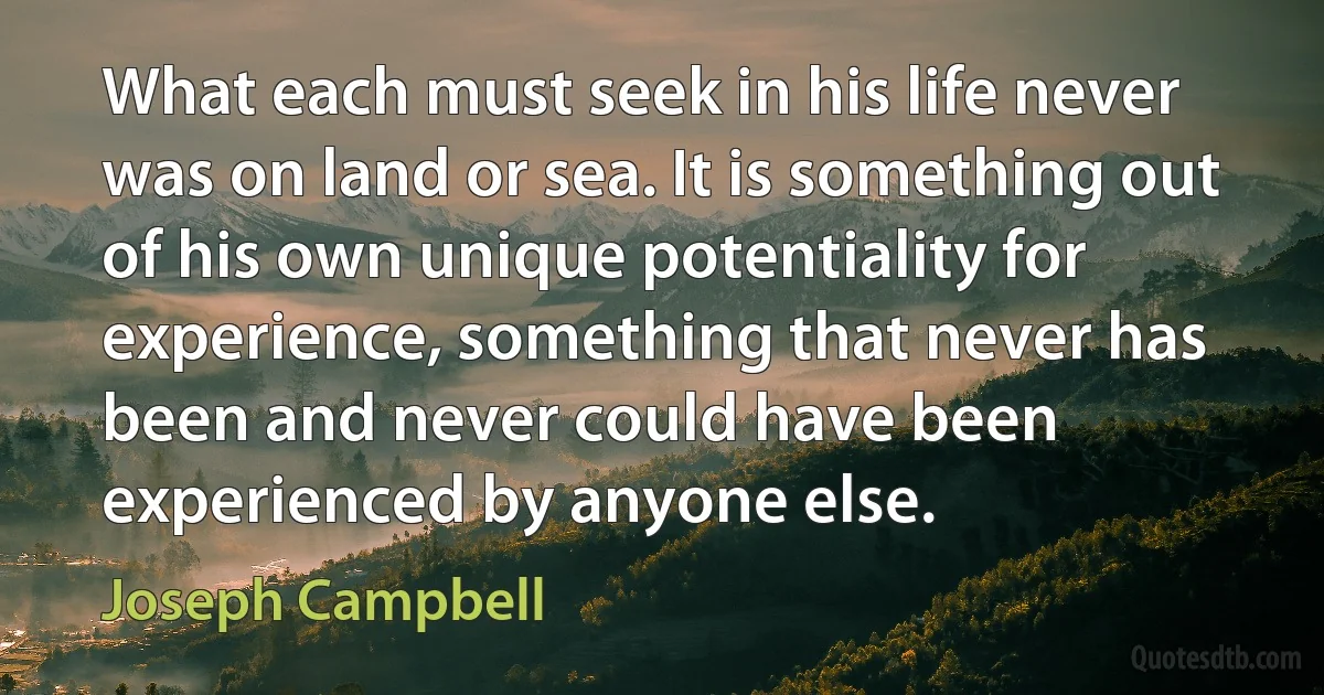 What each must seek in his life never was on land or sea. It is something out of his own unique potentiality for experience, something that never has been and never could have been experienced by anyone else. (Joseph Campbell)