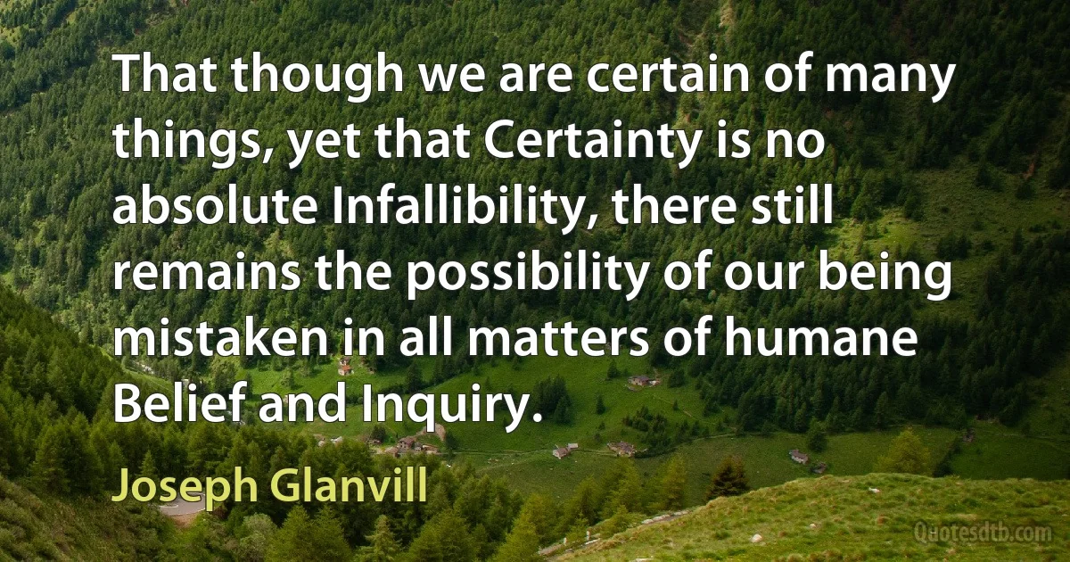 That though we are certain of many things, yet that Certainty is no absolute Infallibility, there still remains the possibility of our being mistaken in all matters of humane Belief and Inquiry. (Joseph Glanvill)