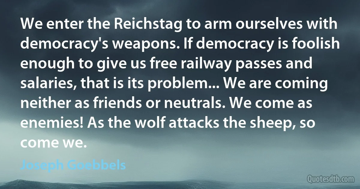 We enter the Reichstag to arm ourselves with democracy's weapons. If democracy is foolish enough to give us free railway passes and salaries, that is its problem... We are coming neither as friends or neutrals. We come as enemies! As the wolf attacks the sheep, so come we. (Joseph Goebbels)