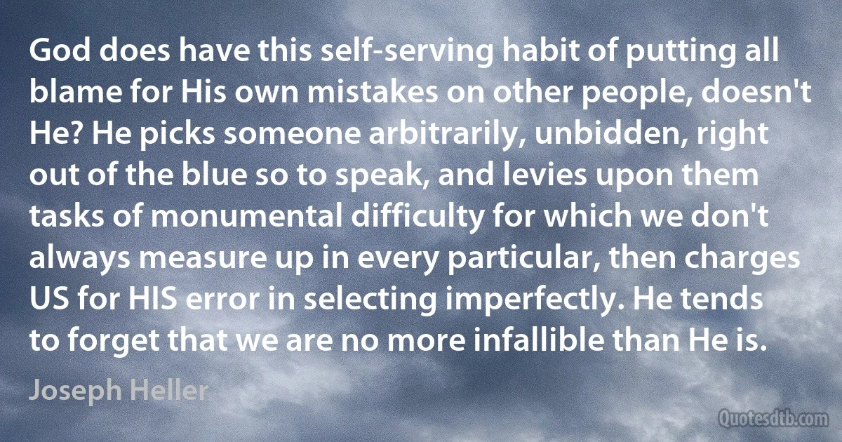 God does have this self-serving habit of putting all blame for His own mistakes on other people, doesn't He? He picks someone arbitrarily, unbidden, right out of the blue so to speak, and levies upon them tasks of monumental difficulty for which we don't always measure up in every particular, then charges US for HIS error in selecting imperfectly. He tends to forget that we are no more infallible than He is. (Joseph Heller)