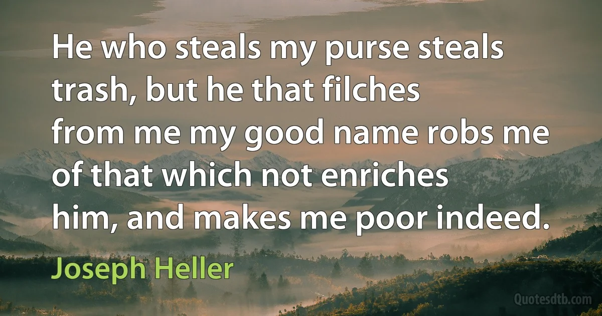 He who steals my purse steals trash, but he that filches from me my good name robs me of that which not enriches him, and makes me poor indeed. (Joseph Heller)