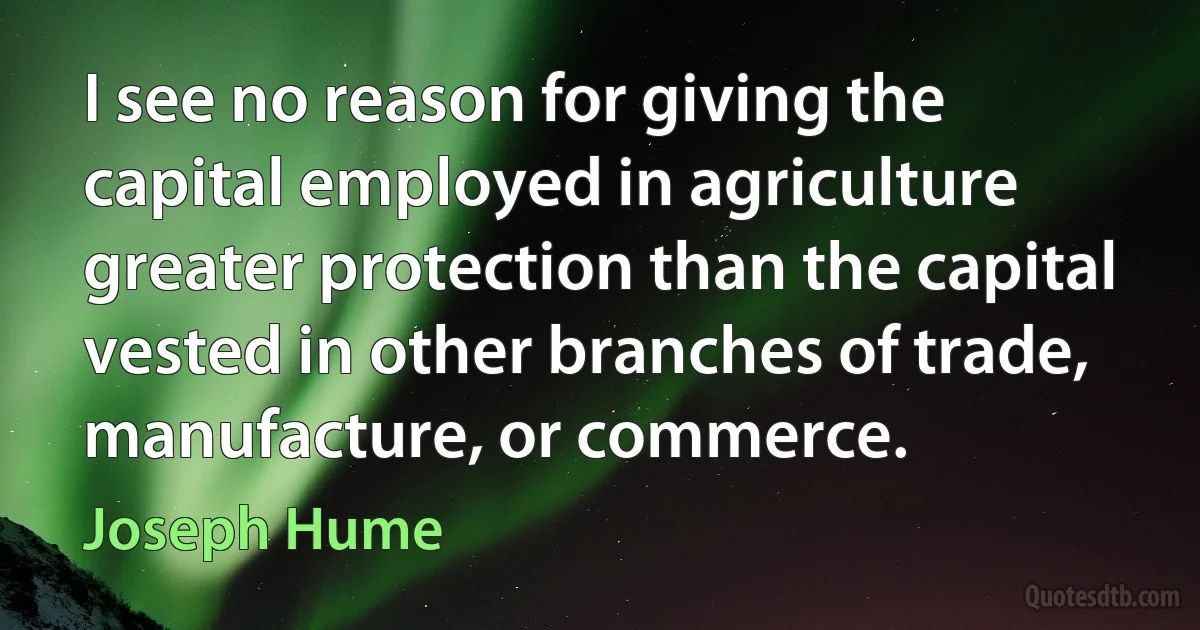 I see no reason for giving the capital employed in agriculture greater protection than the capital vested in other branches of trade, manufacture, or commerce. (Joseph Hume)