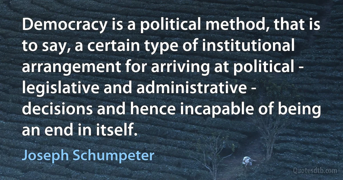 Democracy is a political method, that is to say, a certain type of institutional arrangement for arriving at political - legislative and administrative - decisions and hence incapable of being an end in itself. (Joseph Schumpeter)