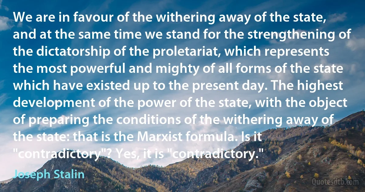 We are in favour of the withering away of the state, and at the same time we stand for the strengthening of the dictatorship of the proletariat, which represents the most powerful and mighty of all forms of the state which have existed up to the present day. The highest development of the power of the state, with the object of preparing the conditions of the withering away of the state: that is the Marxist formula. Is it "contradictory"? Yes, it is "contradictory." (Joseph Stalin)