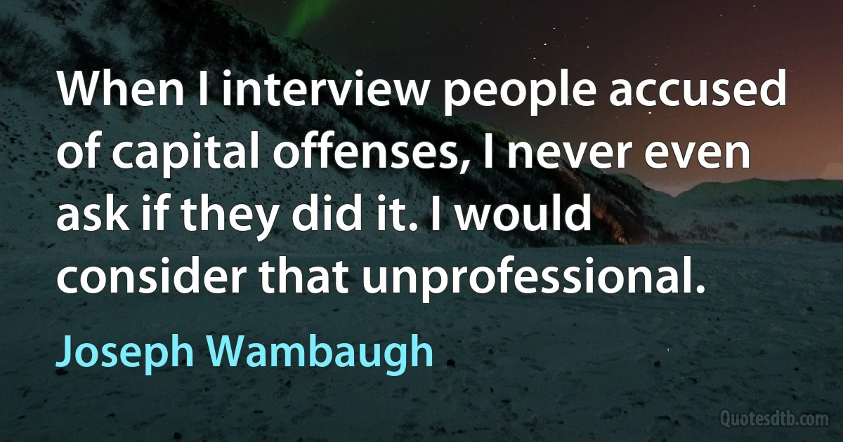 When I interview people accused of capital offenses, I never even ask if they did it. I would consider that unprofessional. (Joseph Wambaugh)