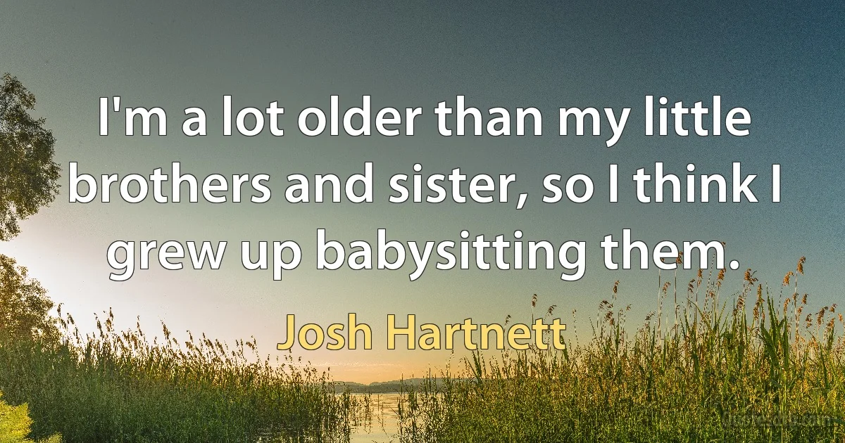 I'm a lot older than my little brothers and sister, so I think I grew up babysitting them. (Josh Hartnett)