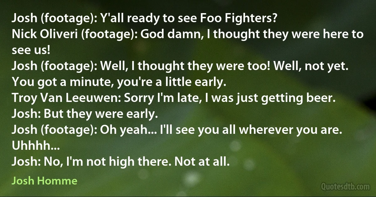 Josh (footage): Y'all ready to see Foo Fighters?
Nick Oliveri (footage): God damn, I thought they were here to see us!
Josh (footage): Well, I thought they were too! Well, not yet. You got a minute, you're a little early.
Troy Van Leeuwen: Sorry I'm late, I was just getting beer.
Josh: But they were early.
Josh (footage): Oh yeah... I'll see you all wherever you are. Uhhhh...
Josh: No, I'm not high there. Not at all. (Josh Homme)