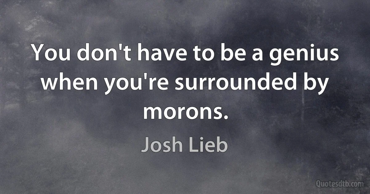 You don't have to be a genius when you're surrounded by morons. (Josh Lieb)