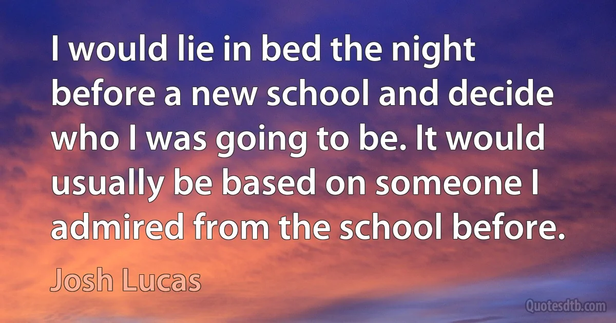 I would lie in bed the night before a new school and decide who I was going to be. It would usually be based on someone I admired from the school before. (Josh Lucas)