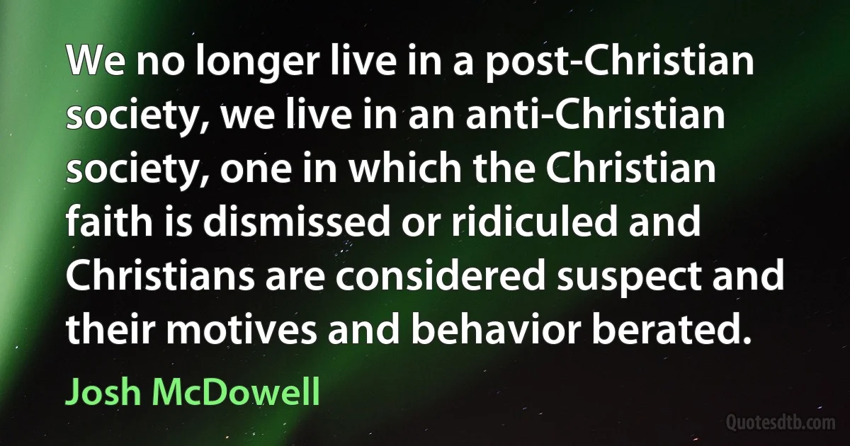 We no longer live in a post-Christian society, we live in an anti-Christian society, one in which the Christian faith is dismissed or ridiculed and Christians are considered suspect and their motives and behavior berated. (Josh McDowell)