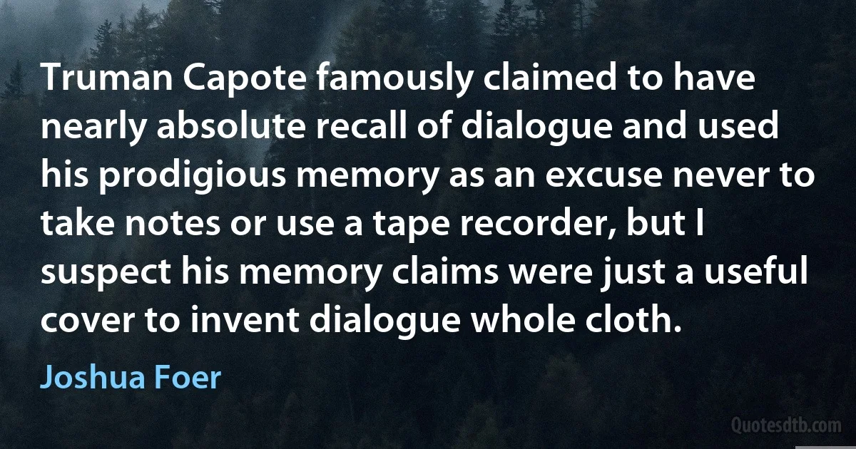 Truman Capote famously claimed to have nearly absolute recall of dialogue and used his prodigious memory as an excuse never to take notes or use a tape recorder, but I suspect his memory claims were just a useful cover to invent dialogue whole cloth. (Joshua Foer)