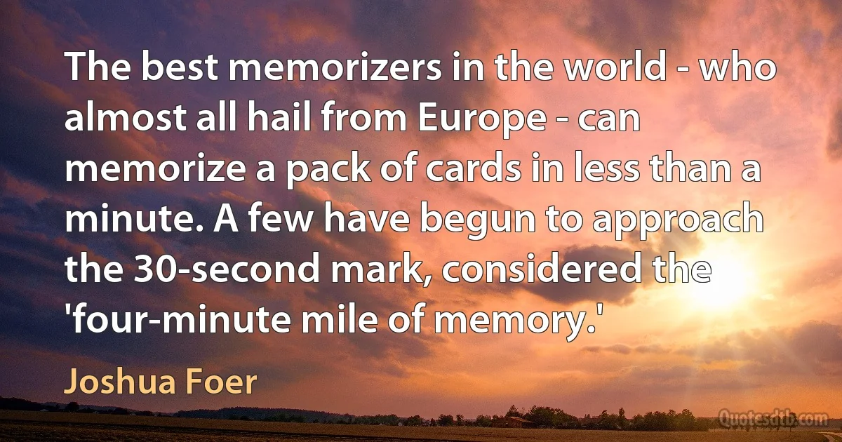 The best memorizers in the world - who almost all hail from Europe - can memorize a pack of cards in less than a minute. A few have begun to approach the 30-second mark, considered the 'four-minute mile of memory.' (Joshua Foer)