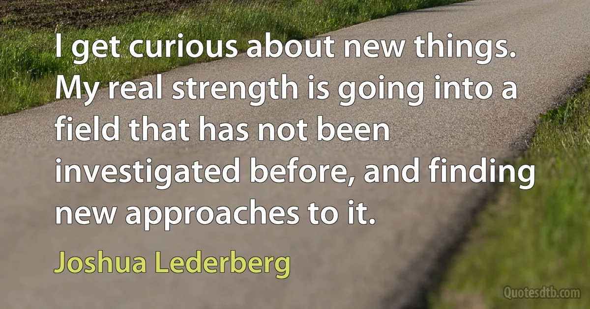 I get curious about new things. My real strength is going into a field that has not been investigated before, and finding new approaches to it. (Joshua Lederberg)