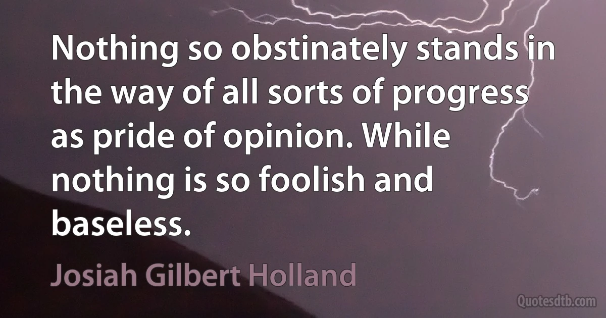 Nothing so obstinately stands in the way of all sorts of progress as pride of opinion. While nothing is so foolish and baseless. (Josiah Gilbert Holland)