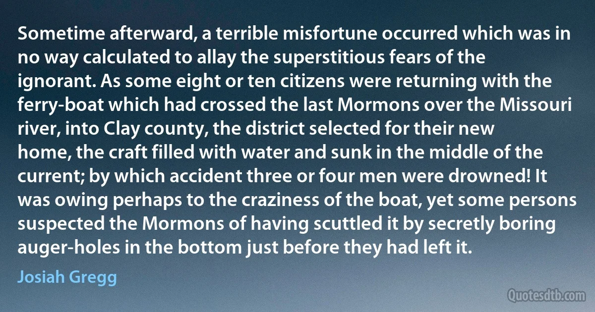 Sometime afterward, a terrible misfortune occurred which was in no way calculated to allay the superstitious fears of the ignorant. As some eight or ten citizens were returning with the ferry-boat which had crossed the last Mormons over the Missouri river, into Clay county, the district selected for their new home, the craft filled with water and sunk in the middle of the current; by which accident three or four men were drowned! It was owing perhaps to the craziness of the boat, yet some persons suspected the Mormons of having scuttled it by secretly boring auger-holes in the bottom just before they had left it. (Josiah Gregg)