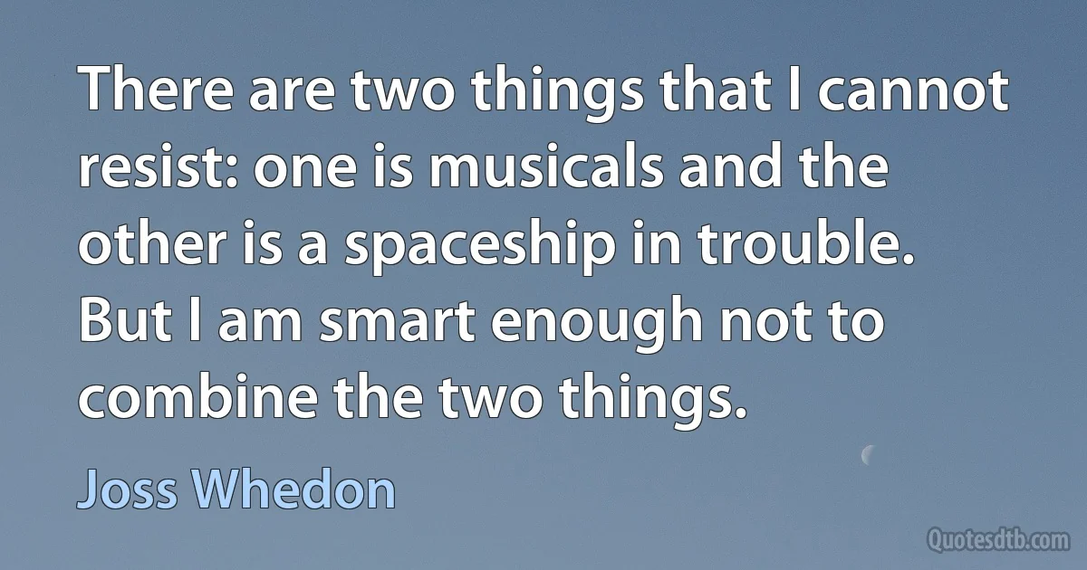 There are two things that I cannot resist: one is musicals and the other is a spaceship in trouble. But I am smart enough not to combine the two things. (Joss Whedon)