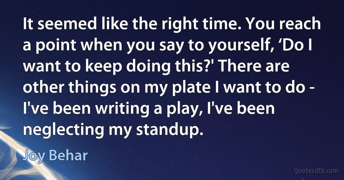 It seemed like the right time. You reach a point when you say to yourself, ‘Do I want to keep doing this?' There are other things on my plate I want to do - I've been writing a play, I've been neglecting my standup. (Joy Behar)