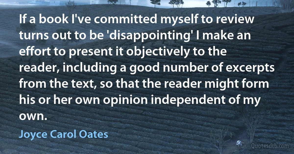 If a book I've committed myself to review turns out to be 'disappointing' I make an effort to present it objectively to the reader, including a good number of excerpts from the text, so that the reader might form his or her own opinion independent of my own. (Joyce Carol Oates)