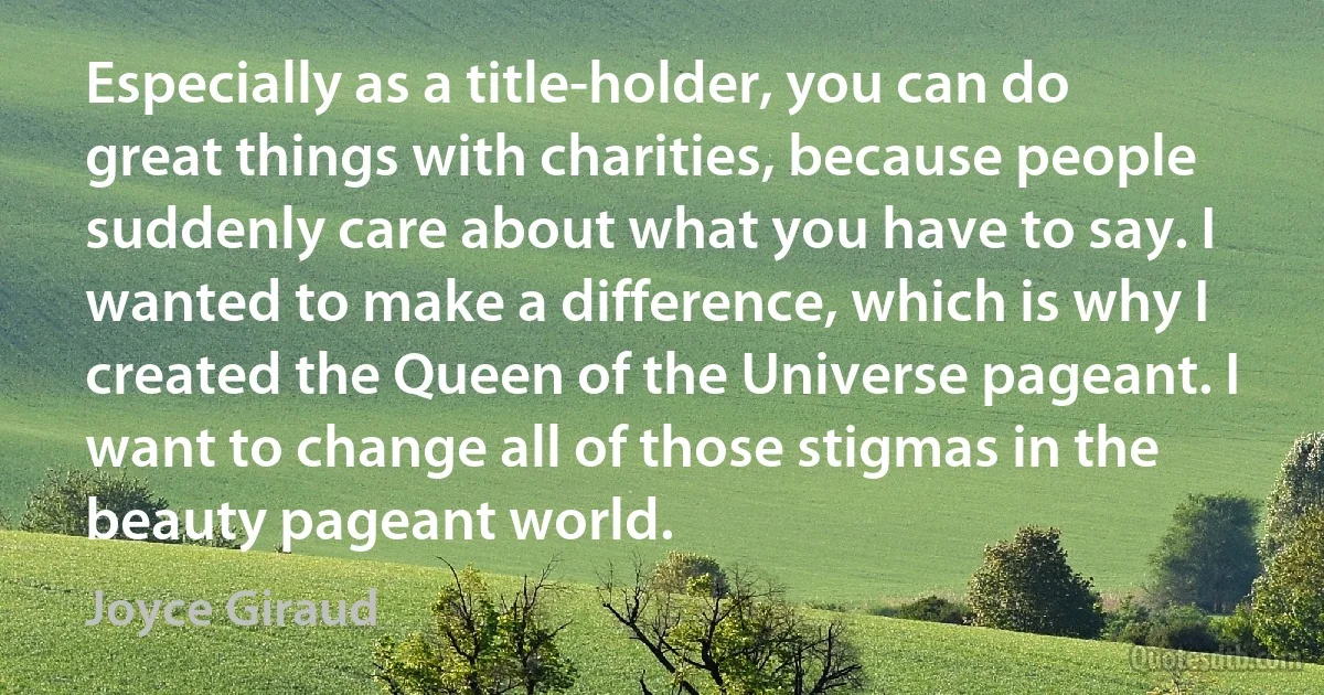 Especially as a title-holder, you can do great things with charities, because people suddenly care about what you have to say. I wanted to make a difference, which is why I created the Queen of the Universe pageant. I want to change all of those stigmas in the beauty pageant world. (Joyce Giraud)