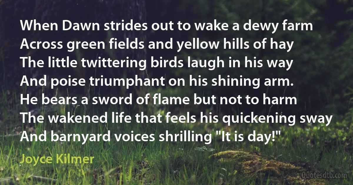 When Dawn strides out to wake a dewy farm
Across green fields and yellow hills of hay
The little twittering birds laugh in his way
And poise triumphant on his shining arm.
He bears a sword of flame but not to harm
The wakened life that feels his quickening sway
And barnyard voices shrilling "It is day!" (Joyce Kilmer)