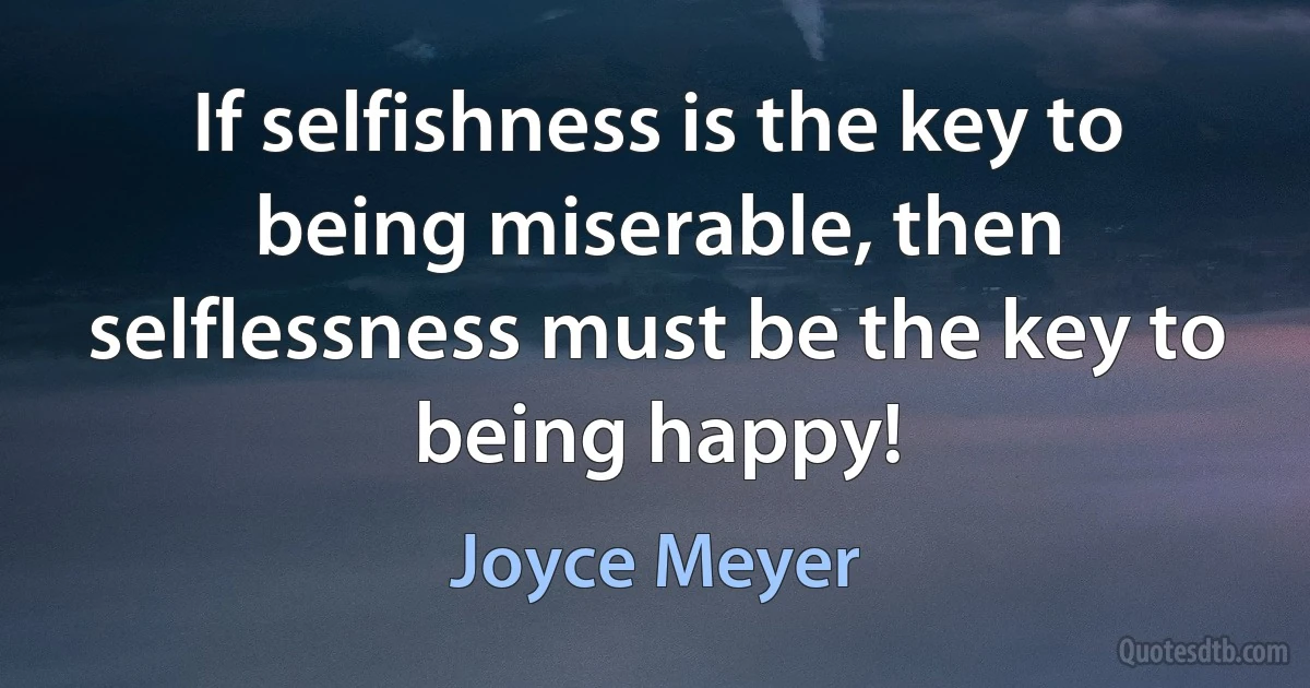 If selfishness is the key to being miserable, then selflessness must be the key to being happy! (Joyce Meyer)