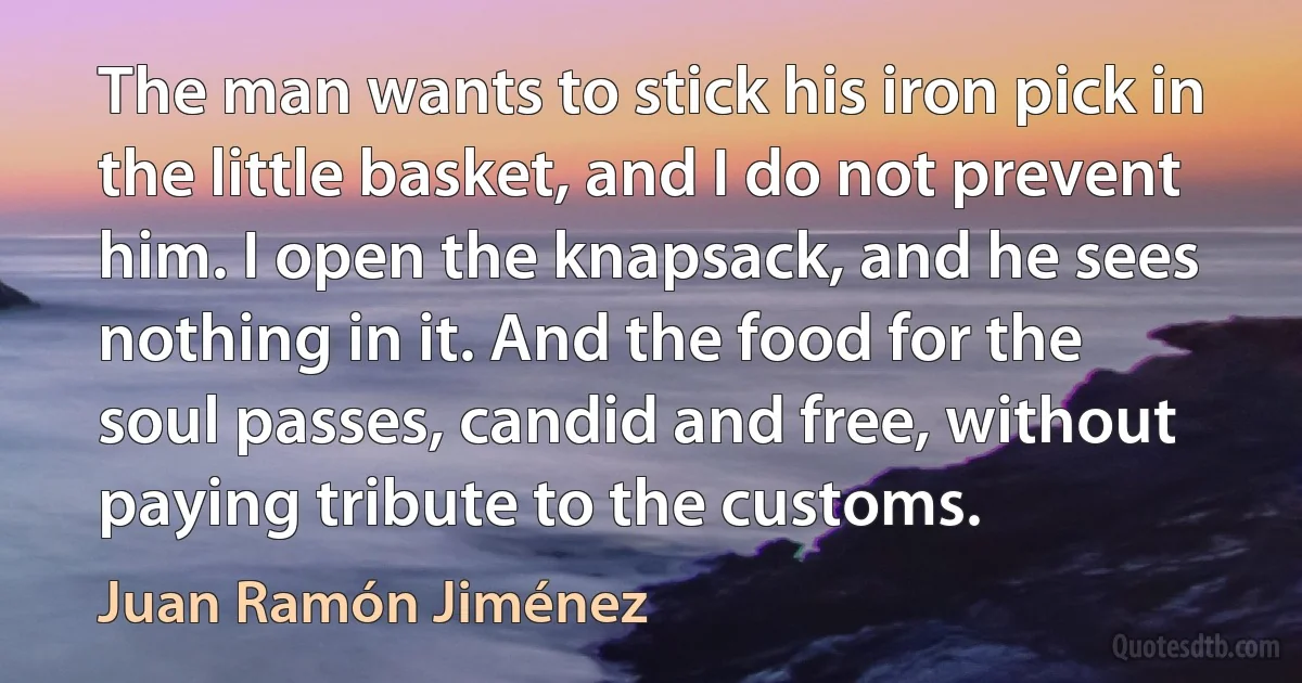 The man wants to stick his iron pick in the little basket, and I do not prevent him. I open the knapsack, and he sees nothing in it. And the food for the soul passes, candid and free, without paying tribute to the customs. (Juan Ramón Jiménez)