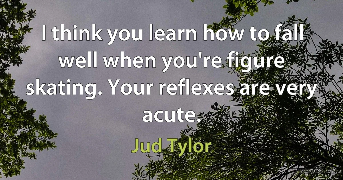 I think you learn how to fall well when you're figure skating. Your reflexes are very acute. (Jud Tylor)