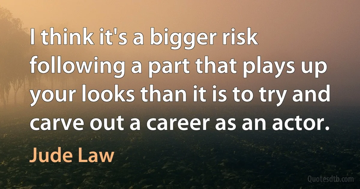 I think it's a bigger risk following a part that plays up your looks than it is to try and carve out a career as an actor. (Jude Law)