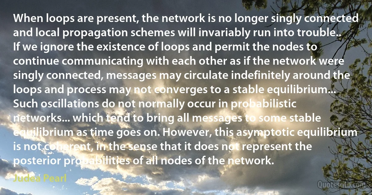 When loops are present, the network is no longer singly connected and local propagation schemes will invariably run into trouble.. If we ignore the existence of loops and permit the nodes to continue communicating with each other as if the network were singly connected, messages may circulate indefinitely around the loops and process may not converges to a stable equilibrium... Such oscillations do not normally occur in probabilistic networks... which tend to bring all messages to some stable equilibrium as time goes on. However, this asymptotic equilibrium is not coherent, in the sense that it does not represent the posterior probabilities of all nodes of the network. (Judea Pearl)