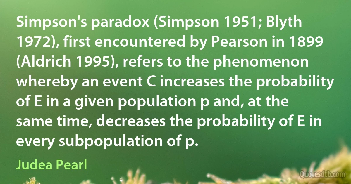 Simpson's paradox (Simpson 1951; Blyth 1972), first encountered by Pearson in 1899 (Aldrich 1995), refers to the phenomenon whereby an event C increases the probability of E in a given population p and, at the same time, decreases the probability of E in every subpopulation of p. (Judea Pearl)