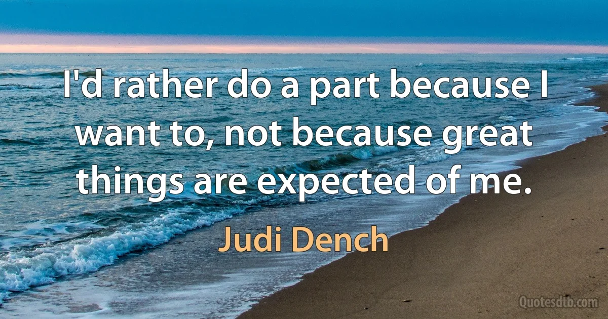 I'd rather do a part because I want to, not because great things are expected of me. (Judi Dench)