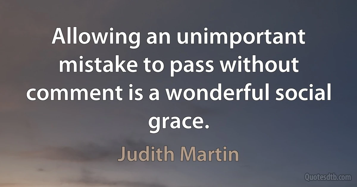 Allowing an unimportant mistake to pass without comment is a wonderful social grace. (Judith Martin)