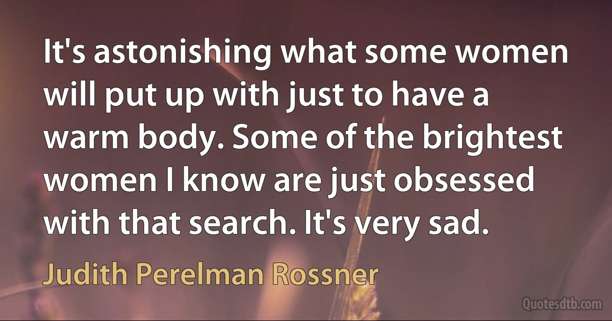 It's astonishing what some women will put up with just to have a warm body. Some of the brightest women I know are just obsessed with that search. It's very sad. (Judith Perelman Rossner)