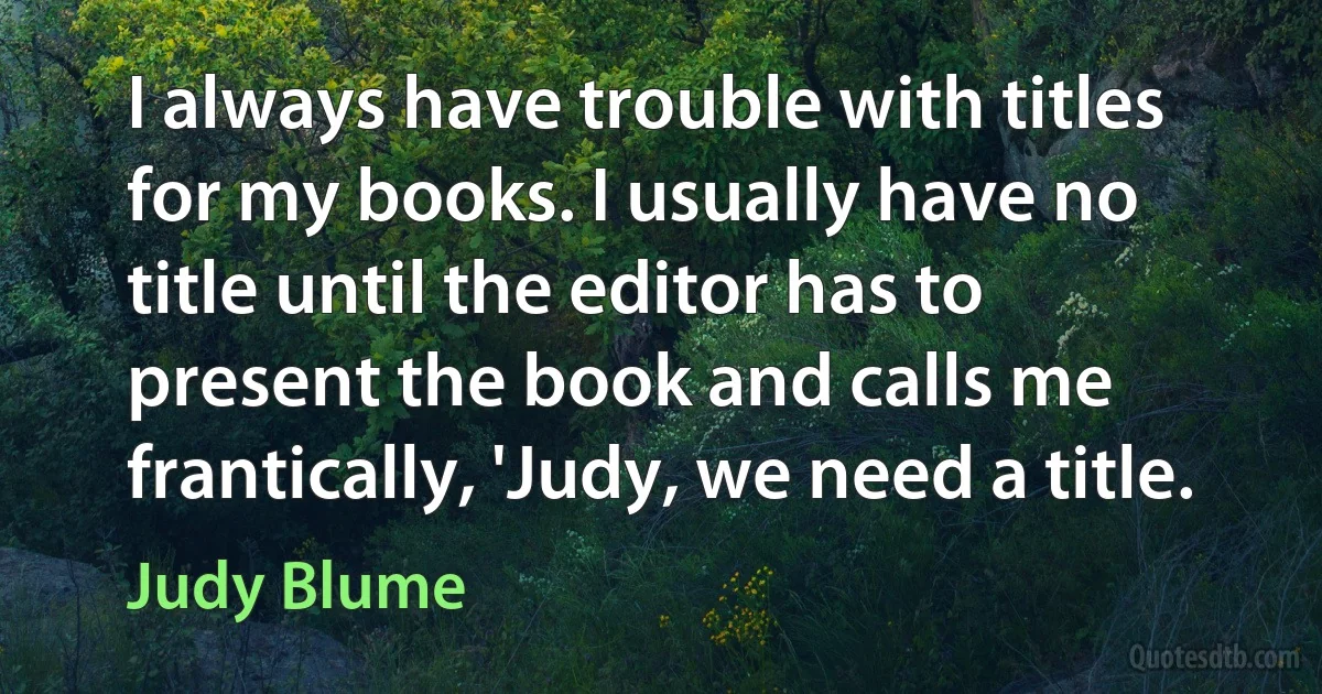 I always have trouble with titles for my books. I usually have no title until the editor has to present the book and calls me frantically, 'Judy, we need a title. (Judy Blume)