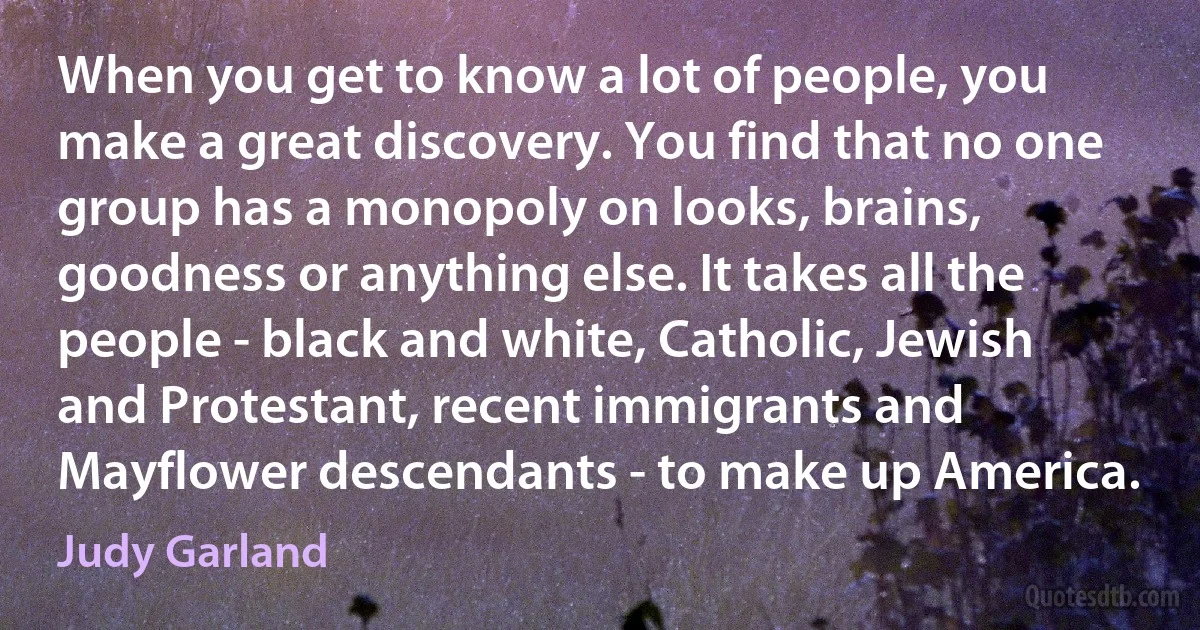 When you get to know a lot of people, you make a great discovery. You find that no one group has a monopoly on looks, brains, goodness or anything else. It takes all the people - black and white, Catholic, Jewish and Protestant, recent immigrants and Mayflower descendants - to make up America. (Judy Garland)