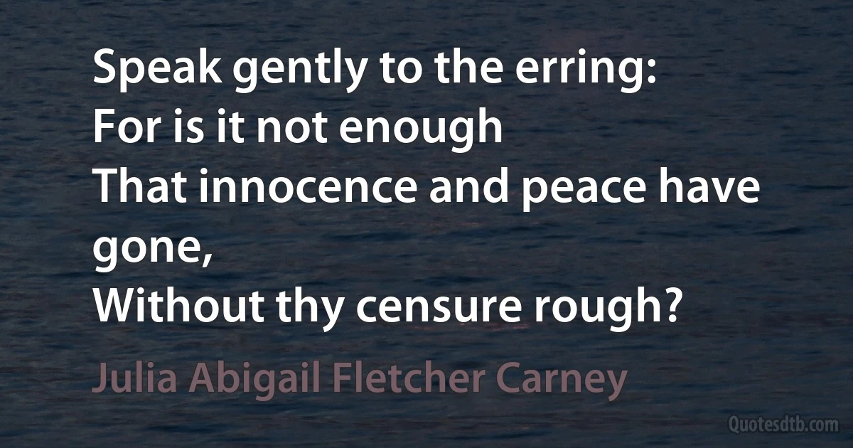 Speak gently to the erring:
For is it not enough
That innocence and peace have gone,
Without thy censure rough? (Julia Abigail Fletcher Carney)