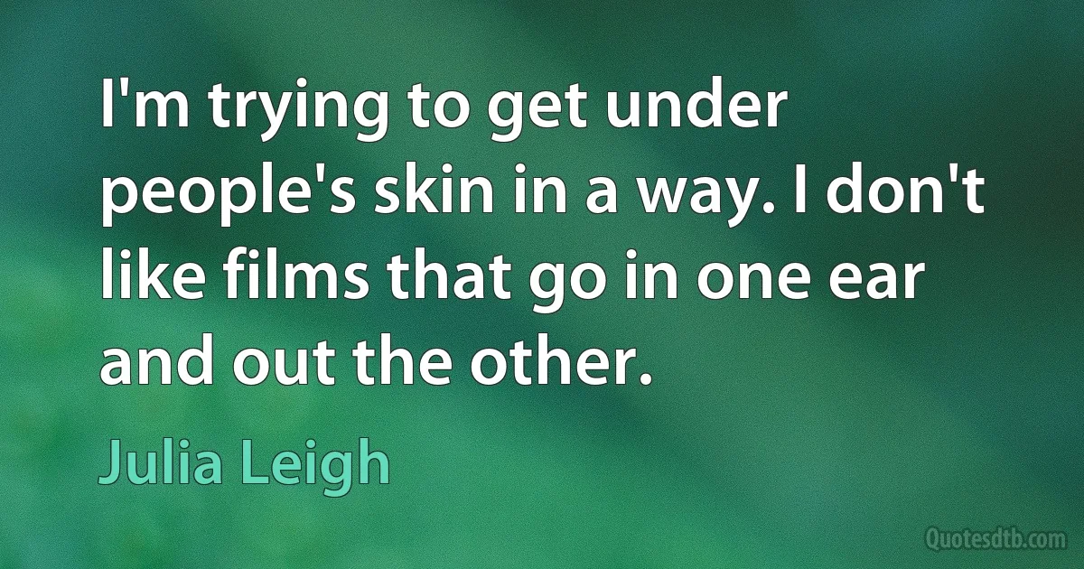 I'm trying to get under people's skin in a way. I don't like films that go in one ear and out the other. (Julia Leigh)