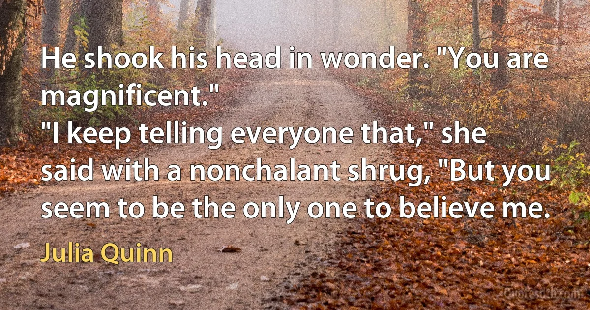 He shook his head in wonder. "You are magnificent."
"I keep telling everyone that," she said with a nonchalant shrug, "But you seem to be the only one to believe me. (Julia Quinn)