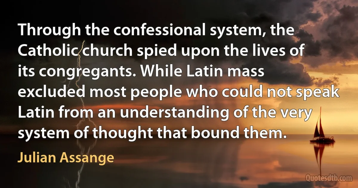 Through the confessional system, the Catholic church spied upon the lives of its congregants. While Latin mass excluded most people who could not speak Latin from an understanding of the very system of thought that bound them. (Julian Assange)