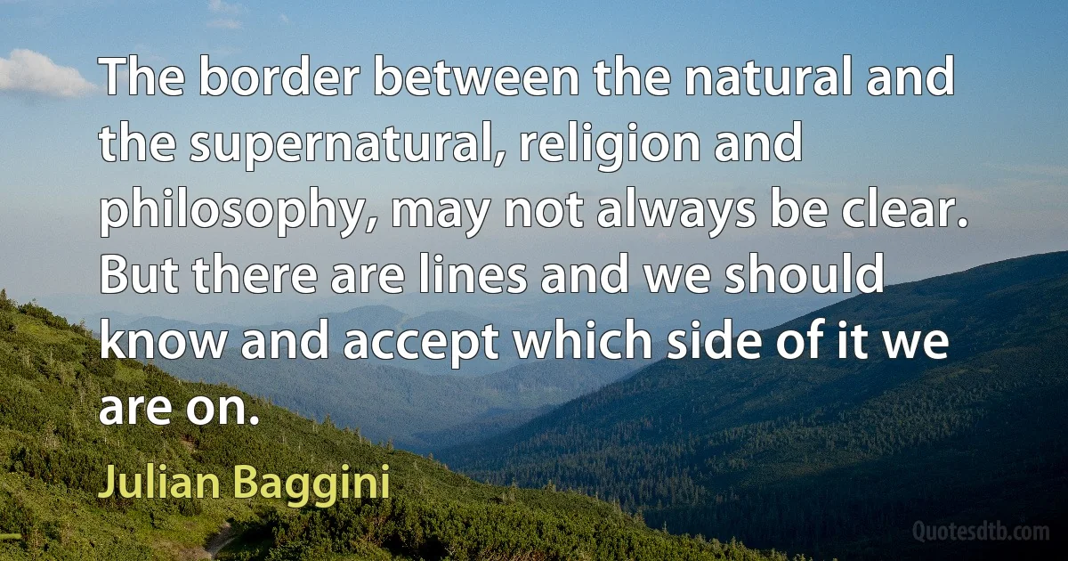 The border between the natural and the supernatural, religion and philosophy, may not always be clear. But there are lines and we should know and accept which side of it we are on. (Julian Baggini)