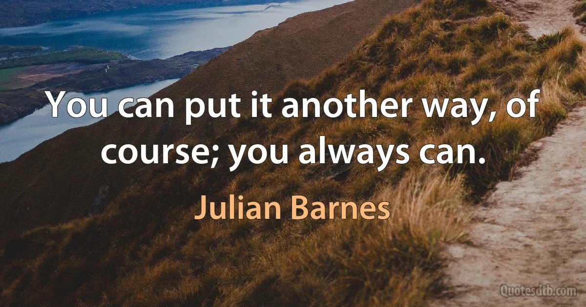 You can put it another way, of course; you always can. (Julian Barnes)