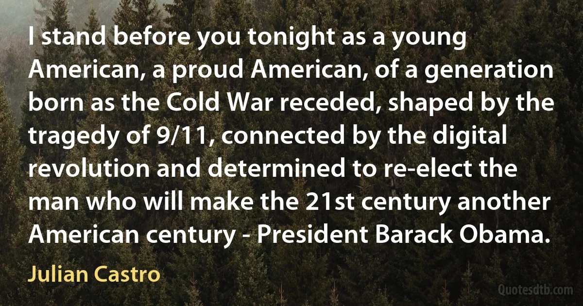 I stand before you tonight as a young American, a proud American, of a generation born as the Cold War receded, shaped by the tragedy of 9/11, connected by the digital revolution and determined to re-elect the man who will make the 21st century another American century - President Barack Obama. (Julian Castro)